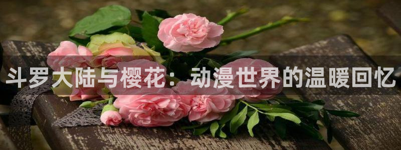 lovestage漫画免费阅读：斗罗大陆与樱花：动漫世界的温暖回忆