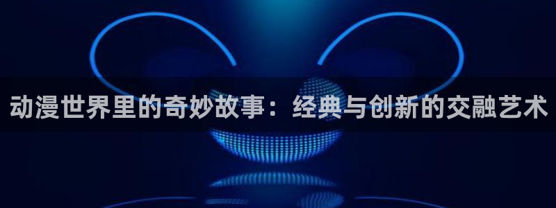 下载age动漫：动漫世界里的奇妙故事：经典与创新的交融艺术
