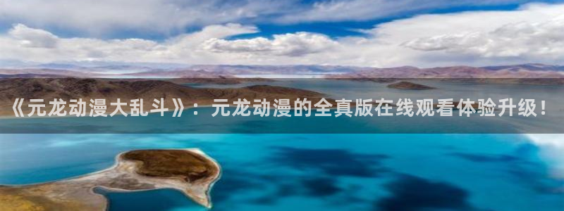 age动漫网：《元龙动漫大乱斗》：元龙动漫的全真版在线观看体验升级！