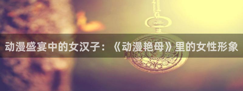 age动漫官网入口老版本：动漫盛宴中的女汉子：《动漫艳母》里的女性形象