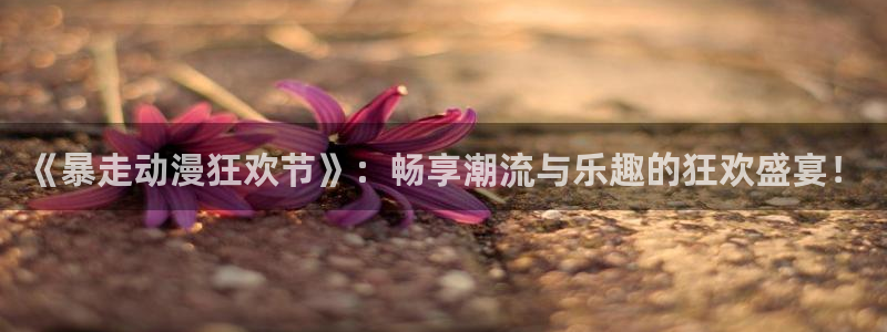 在线动画动漫下载age动漫：《暴走动漫狂欢节》：畅享潮流与乐趣的狂欢盛宴！