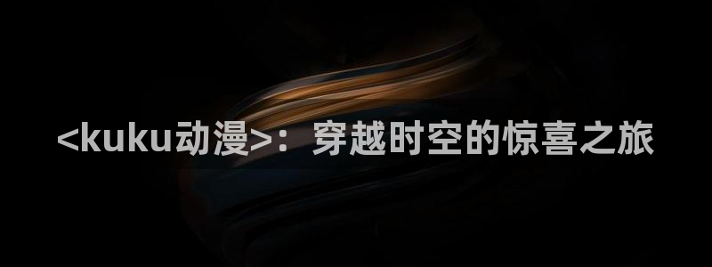 age专注动漫的门户网站：<kuku动漫>：穿越时空的惊喜之旅