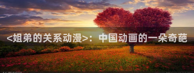 下载age动漫：<姐弟的关系动漫>：中国动画的一朵奇葩
